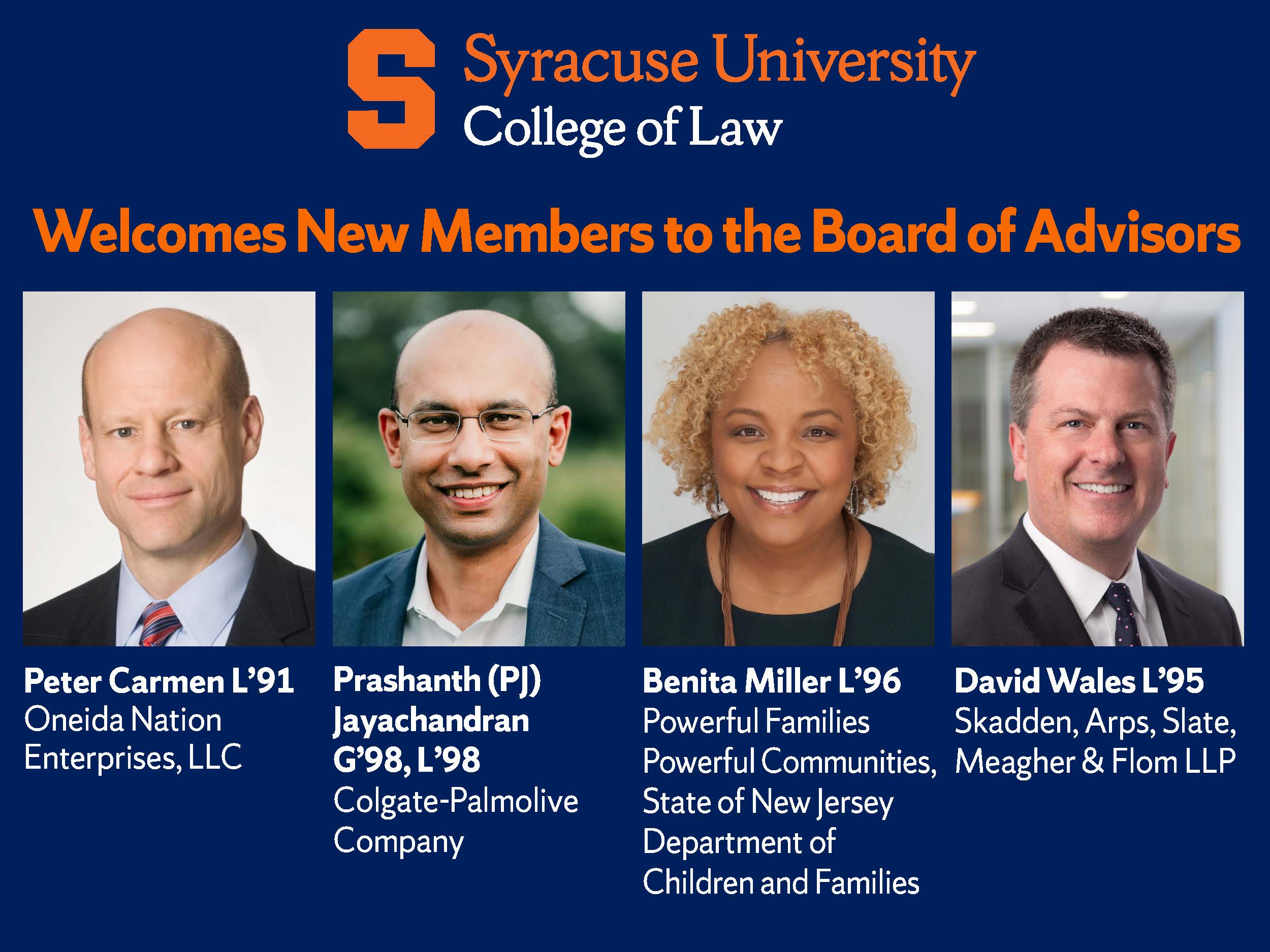 Syracuse University College of Law Welcomes New Members to the Board of Advisors; headshots for Peter Carmen L'91, Oneida Nation Enterprises, LLC; Prashanth (PJ) Jayachandran G'98, L'98, Colgate-Palmolive Company; Benita Miller L'96, Powerful Families Powerful Communities, State of New Jersey Department of Children and Families; David Wales L'95, Skadden, Arps, Slate Meagher & Flom LLP