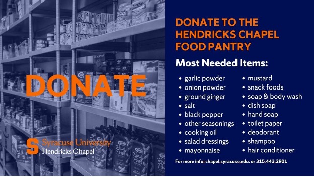 Donate to the Hendricks Chapel Food Pantry. Most needed items: garlic powder, onion powder, ground ginger, salt, black pepper, other seasonings, cooking oil, salad dressings, mayonnaise, mustard, snack foods, soap and body wash, dish soap, hand soap, toilet paper, deodorant, shampoo and hair conditioner 