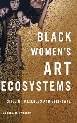 Book cover of Black Women's Art Ecosystems: Sites of Wellness and Self-Care by Tanisha M. Jackson, featuring three Black women in ornate gold-patterned garments against a dark background.